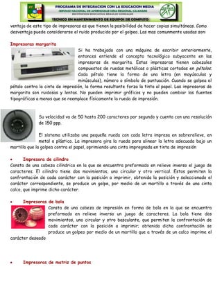 ventaja de este tipo de impresoras es que tienen la posibilidad de hacer copias simultáneas. Como
desventaja puede considerarse el ruido producido por el golpeo. Las mas comunmente usadas son:

Impresoras margarita
                                 Si ha trabajado con una máquina de escribir anteriormente,
                                 entonces entiende el concepto tecnológico subyacente en las
                                 impresoras de margarita. Estas impresoras tienen cabezales
                                 compuestos de ruedas metálicas o plásticas cortadas en pétalos.
                                 Cada pétalo tiene la forma de una letra (en mayúsculas y
                                 minúsculas), número o símbolo de puntuación. Cuando se golpea el
pétalo contra la cinta de impresión, la forma resultante forza la tinta al papel. Las impresoras de
margarita son ruidosas y lentas. No pueden imprimir gráficos y no pueden cambiar las fuentes
tipográficas a menos que se reemplace físicamente la rueda de impresión.



              Su velocidad va de 50 hasta 200 caracteres por segundo y cuenta con una resolución
              de 150 ppp.

               El sistema utilizaba una pequeña rueda con cada letra impresa en sobrerelieve, en
               metal o plástico. La impresora gira la rueda para alinear la letra adecuada bajo un
martillo que la golpea contra el papel, oprimiendo una cinta impregnada en tinta de impresión

       Impresora de cilindro
Consta de una cabeza cilíndrica en la que se encuentra preformado en relieve inverso el juego de
caracteres. El cilindro tiene dos movimientos, uno circular y otro vertical. Estos permiten la
confrontación de cada carácter con la posición a imprimir, obtenida la posición y seleccionado el
carácter correspondiente, se produce un golpe, por medio de un martillo a través de una cinta
calco, que imprime dicho carácter.

      Impresoras de bola
                 Consta de una cabeza de impresión en forma de bola en la que se encuentra
                 preformado en relieve inverso un juego de caracteres. La bola tiene dos
                 movimientos, uno circular y otro basculante, que permiten la confrontación de
                 cada carácter con la posición a imprimir; obtenida dicha confrontación se
                 produce un golpeo por medio de un martillo que a través de un calco imprime el
carácter deseado




      Impresoras de matriz de puntos
 