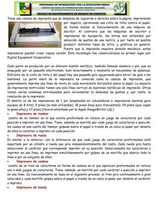 Tiene una cabeza de impresión que se desplaza de izquierda a derecha sobre la página, imprimiendo
                                      por impacto, oprimiendo una cinta de tinta contra el papel,
                                      de forma similar al funcionamiento de una máquina de
                                      escribir. Al contrario que las máquinas de escribir o
                                      impresoras de margarita, las letras son obtenidas por
                                      selección de puntos de una matriz, y por tanto es posible
                                      producir distintos tipos de letra, y gráficos en general.
                                      Puesto que la impresión requiere presión mecánica, estas
impresoras pueden crear copias carbón. Esta tecnología fue comercializada en primer lugar por
Digital Equipment Corporation.

Cada punto es producido por un diminuto bastón metálico, también llamado alambre o pin, que es
empujado por un pequeño electroimán, bien directamente o mediante un mecanismo de palancas.
Enfrente de la cinta de tinta y del papel hay una pequeña guía agujereada para servir de guía a los
bastones. La parte móvil de la impresora es conocida como la cabeza de impresión, que
generalmente imprime una línea de texto en cada movimiento horizontal sobre el papel. La mayoría
de impresoras matriciales tienen una sola línea vertical de bastones metálicos de impresión. Otras
tienen varias columnas entrelazadas para incrementar la densidad de puntos y, por tanto, la
resolución de la impresión.
El ámbito va de las impresoras de 1 pin (empleadas en calculadoras e impresoras baratas para
equipos de 8 bits), 9 pines (la más utilizadas), 18 pines (muy poco frecuentes), 24 pines (que copan
la gama alta) y 27 pines (récord ostentado por la Apple ImageWriter LQ ).
       Impresora de tambor
 consta de un tambor en el que existe preformado en relieve un juego de caracteres por cada
posición a imprimir en una línea. Tiene, además un martillo por cada juego de caracteres o posición,
los cuales en una vuelta del tambor golpean sobre el papel a través de un calco al pasar por delante
de ellos el carácter a imprimir en cada posición
       Impresora de rueda
Es similar a la anterior, con la diferencia de que cada juego de caracteres preformados está
soportado por un cilindro o rueda que gira independientemente del resto. Cada rueda gira hasta
seleccionar el carácter que corresponde imprimir en su posición. Seleccionados los caracteres a
imprimir en una línea, se imprimen simultáneamente por golpeo de un martillo que abarca toda la
línea o por un conjunto de ellos.
       Impresora de cadena
 consta de un tren de caracteres en forma de cadena en el que aparecen preformados en relieve
uno o más juegos de caracteres. Tiene, además, un martillo por cada carácter o posición a imprimir
en una línea. Su funcionamiento se basa en el siguiente proceso: el tren gira continuamente a gran
velocidad y cada martillo golpea sobre el papel a través de un calco al pasar por delante el carácter
a imprimir.
       Impresora de banda
 