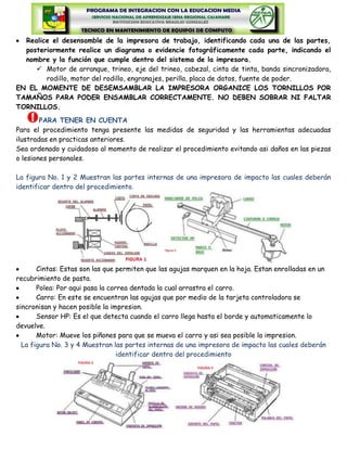 Realice el desensamble de la impresora de trabajo, identificando cada una de las partes,
  posteriormente realice un diagrama o evidencie fotográficamente cada parte, indicando el
  nombre y la función que cumple dentro del sistema de la impresora.
      Motor de arranque, trineo, eje del trineo, cabezal, cinta de tinta, banda sincronizadora,
        rodillo, motor del rodillo, engranajes, perilla, placa de datos, fuente de poder.
EN EL MOMENTE DE DESEMSAMBLAR LA IMPRESORA ORGANICE LOS TORNILLOS POR
TAMAÑOS PARA PODER ENSAMBLAR CORRECTAMENTE. NO DEBEN SOBRAR NI FALTAR
TORNILLOS.
        PARA TENER EN CUENTA
Para el procedimiento tenga presente las medidas de seguridad y las herramientas adecuadas
ilustradas en practicas anteriores.
Sea ordenado y cuidadoso al momento de realizar el procedimiento evitando asi daños en las piezas
o lesiones personales.

La figura No. 1 y 2 Muestran las partes internas de una impresora de impacto las cuales deberán
identificar dentro del procedimiento.




       Cintas: Estas son las que permiten que las agujas marquen en la hoja. Estan enrolladas en un
recubrimiento de pasta.
       Polea: Por aqui pasa la correa dentada la cual arrastra el carro.
       Carro: En este se encuentran las agujas que por medio de la tarjeta controladora se
sincronisan y hacen posible la impresion.
       Sensor HP: Es el que detecta cuando el carro llega hasta el borde y automaticamente lo
devuelve.
       Motor: Mueve los piñones para que se mueva el carro y asi sea posible la impresion.
  La figura No. 3 y 4 Muestran las partes internas de una impresora de impacto las cuales deberán
                                  identificar dentro del procedimiento
 