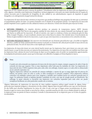 impresoras de alta calidad son poco costosas de producir. Virtualmente todas las impresoras de inyección son dispositivos a
color; algunas, conocidas como impresoras fotográficas, incluyen pigmentos extra para una mejor reproducción de la gama de
colores necesaria para la impresión de fotografías de alta calidad (y son adicionalmente capaces de imprimir en papel
fotográfico, en contraposición al papel normal de oficina).

Las impresoras de inyección de tinta consisten en inyectores que producen burbujas muy pequeñas de tinta que se convierten
en pequeñísimas gotitas de tinta. Los puntos formados son el tamaño de los pequeños pixeles. Las impresoras de inyección
pueden imprimir textos y gráficos de alta calidad de manera casi silenciosa. Existen dos métodos para inyectar la tinta:


    MÉTODO TÉRMICO. Un impulso eléctrico produce un aumento de temperatura (aprox. 480ºC durante
    microsegundos) que hace hervir una pequeña cantidad de tinta dentro de una cámara formando una burbuja de vapor
    que fuerza su salida por los inyectores. Al salir al exterior, este vapor se condensa y forma una minúscula gota de tinta
    sobre el papel. Después, el vacío resultante arrastra nueva tinta hacia la cámara. Este método tiene el inconveniente de
    limitar en gran medida la vida de los inyectores, es por eso que estos inyectores se encuentran en los cartuchos de tinta.

    MÉTODO PIEZOELÉCTRICO.Cada inyector está formado por un elemento piezoeléctrico que, al recibir un impulso
    eléctrico, cambia de forma aumentando bruscamente la presión en el interior del cabezal provocando la inyección de una
    partícula de tinta. Su ciclo de inyección es más rápido que el térmico.

Las impresoras de inyección tienen un coste inicial mucho menor que las impresoras láser, pero tienen un coste por copia
mucho mayor, ya que la tinta necesita ser repuesta frecuentemente. Las impresoras de inyección son también más lentas que
las impresoras láser, además de tener la desventaja de dejar secar las páginas antes de poder ser manipuladas agresivamente;
la manipulación prematura puede causar que la tinta (que está adherida a la página en forma líquida) se mueva.


         Nota

         Cuando esté seleccionando una impresora de inyección de tinta para la compra, siempre asegurese de saber el tipo de
         cartucho de tinta que requiere. Esto es muy importante sobre todo para las unidades de color. Las impresoras de
         inyección de tinta CMYK requieren tinta para cada color; sin embargo, el punto aquí es si cada color es almacenado
         en un cartucho separado o no.
         Algunas impresoras utilizan un cartucho de cámaras múltiples; a menos de que se tenga algún tipo de proceso de
         relleno, tan pronto como un color se acaba, se debe reemplazar el cartucho completo. Otras impresoras utilizan
         cartuchos con múltiples cámaras para cyan, magenta y amarillo, pero también tienen un cartucho separado para el
         negro. En ambientes donde se imprime grandes cantidades de texto, este tipo de arreglo puede ser beneficioso. Sin
         embargo, la mejor solución es encontrar una impresora con cartuchos separados para cada color; así, puede
         reemplazar fácilmente un color particular cuando este se termine.
Algunos fabricantes de impresoras de inyección de tinta también requieren utilizar papel tratado de alguna forma
particular para imprimir imágenes y documentos de alta calidad. Algunos tipos de papel utilizan una capa con una fórmula
de alto brillo para absorber rápidamente las tintas de color, lo que evita que se hagan grumos (acumulaciones de tinta
basada en agua en ciertas áreas donde se mezclan los colores, causando manchas de tinta seca) o bandas (donde la salida de
la impresora tiene un patrón de líneas extrañas). Consulte la documentación de su impresora para ver la lista de papeles
recomendados.




    1.   IDENTIFICACIÓN DE LA IMPRESORA
 