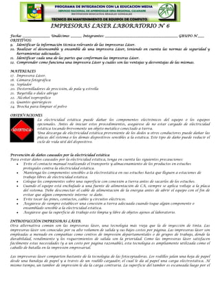 IMPRESORAS LASER LABORATORIO N° 6
Fecha: _________________ Undécimo: _______ Integrantes: _____________________________________________ GRUPO N°____
OBJETIVOS:
9. Identificar la información técnica relevante de las impresoras Láser.
10. Realizar el desensamble y ensamble de una impresora Láser, teniendo en cuenta las normas de seguridad y
    herramientas adecuadas.
11. Identificar cada una de las partes que conforman las impresoras Láser.
12. Comprender como funciona una impresora Láser y cuáles son las ventajas y desventajas de las mismas.

MATERIALES
17. Impresora Láser.
18. Cámara fotográfica
19. Soplador
20. Destornilladores de precisión, de pala y estrella
21. Bayetilla o dulce abrigo
22. Alcohol isopropilico
23. Guantes quirúrgicos
24. Brocha para limpiar el polvo

OBSERVACIONES
           La electricidad estática puede dañar los componentes electrónicos del equipo o los equipos
           opcionales. Antes de iniciar estos procedimientos, asegúrese de no estar cargado de electricidad
           estática tocando brevemente un objeto metálico conectado a tierra.
           Una descarga de electricidad estática proveniente de los dedos u otros conductores puede dañar las
           placas del sistema o los demás dispositivos sensibles a la estática. Este tipo de daño puede reducir el
           ciclo de vida útil del dispositivo.



Prevención de daños causados por la electricidad estática
Para evitar daños causados por la electricidad estática, tenga en cuenta las siguientes precauciones:
       Evite el contacto manual realizando el transporte y almacenamiento de los productos en estuches
       protegidos contra la electricidad estática.
       Mantenga los componentes sensibles a la electrostática en sus estuches hasta que lleguen a estaciones de
       trabajo libres de electricidad estática.
       Coloque los componentes sobre una superficie con conexión a tierra antes de sacarlos de los estuches.
       Cuando el equipo está enchufado a una fuente de alimentación de CA, siempre se aplica voltaje a la placa
       del sistema. Debe desconectar el cable de alimentación de la energía antes de abrir el equipo con el fin de
       evitar que algún componente interno se dañe.
       Evite tocar las pines, contactos, cables y circuitos eléctricos.
       Asegúrese de siempre establecer una conexión a tierra adecuada cuando toque algún componente o
       ensamblado sensible a la electricidad estática.
       Asegúrese que la superficie de trabajo este limpia y libre de objetos ajenos al laboratorio.

INTRODUCCIÓN IMPRESORAS LÁSER
Otra alternativa común son las impresoras láser, una tecnología más vieja que la de inyección de tinta. Las
impresoras láser son conocidas por su alto volumen de salida y sus bajos costos por página. Las impresoras láser son
empleadas a menudo en compañías como centros de impresión departamentales o de grupos de trabajo, donde la
durabilidad, rendimiento y los requerimientos de salida son la prioridad. Como las impresoras láser satisfacen
fácilmente estas necesidades (y a un costo por página razonable), esta tecnología es ampliamente utilizada como el
caballo de batalla en la impresión empresarial.

Las impresoras láser comparten bastante de la tecnología de las fotocopiadoras. Los rodillos jalan una hoja de papel
desde una bandeja de papel y a través de un rodillo cargador, el cual le da al papel una carga electrostática. Al
mismo tiempo, un tambor de impresión le da la carga contraria. La superficie del tambor es escaneada luego por el
 