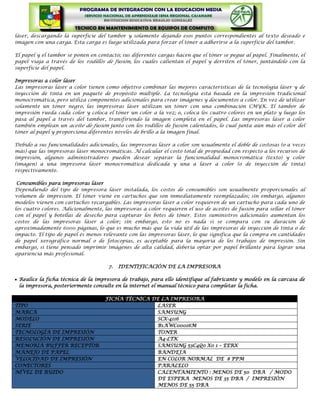 láser, descargando la superficie del tambor y solamente dejando esos puntos correspondientes al texto deseado e
imagen con una carga. Esta carga es luego utilizada para forzar el tóner a adherirse a la superficie del tambor.

El papel y el tambor se ponen en contacto; sus diferentes cargas hacen que el tóner se pegue al papel. Finalmente, el
papel viaja a través de los rodillos de fusión, los cuales calientan el papel y derriten el tóner, juntándolo con la
superficie del papel.

Impresoras a color láser
Las impresoras láser a color tienen como objetivo combinar las mejores características de la tecnología láser y de
inyección de tinta en un paquete de propósito múltiple. La tecnología está basada en la impresión tradicional
monocromática, pero utiliza componentes adicionales para crear imágenes y documentos a color. En vez de utilizar
solamente un tóner negro, las impresoras láser utilizan un tóner con una combinación CMYK. El tambor de
impresión rueda cada color y coloca el tóner un color a la vez; o, coloca los cuatro colores en un plato y luego los
pasa al papel a través del tambor, transfiriendo la imagen completa en el papel. Las impresoras láser a color
también emplean un aceite de fusión junto con los rodillos de fusión calentados, lo cual junta aún más el color del
tóner al papel y proporciona diferentes niveles de brillo a la imagen final.

Debido a sus funcionalidades adicionales, las impresoras láser a color son usualmente el doble de costosas (o a veces
más) que las impresoras láser monocromáticas. Al calcular el costo total de propiedad con respecto a los recursos de
impresión, algunos administradores pueden desear separar la funcionalidad monocromática (texto) y color
(imagen) a una impresora láser monocromática dedicada y una a láser a color (o de inyección de tinta)
respectivamente.

 Consumibles para impresoras láser
Dependiendo del tipo de impresora láser instalada, los costos de consumibles son usualmente proporcionales al
volumen de impresión. El tóner viene en cartuchos que son inmediatamente reemplazados; sin embargo, algunos
modelos vienen con cartuchos recargables. Las impresoras láser a color requieren de un cartucho para cada uno de
los cuatro colores. Adicionalmente, las impresoras a color requieren el uso de aceites de fusión para sellar el tóner
con el papel y botellas de desecho para capturar los botes de tóner. Estos suministros adicionales aumentan los
costos de las impresoras láser a color; sin embargo, esto no es nada si se compara con su duración de
aproximadamente 6000 páginas, lo que es mucho más que la vida útil de las impresoras de inyección de tinta o de
impacto. El tipo de papel es menos relevante con las impresoras láser, lo que significa que la compra en cantidades
de papel xerográfico normal o de fotocopias, es aceptable para la mayoría de los trabajos de impresión. Sin
embargo, si tiene pensado imprimir imágenes de alta calidad, debería optar por papel brillante para lograr una
apariencia más profesional.

                                     7.   IDENTIFICACIÓN DE LA IMPRESORA

 Realice la ficha técnica de la impresora de trabajo, para ello identifique al fabricante y modelo en la carcasa de
 la impresora, posteriormente consulte en la internet el manual técnico para completar la ficha.

                                    FICHA TÉCNICA DE LA IMPRESORA
TIPO                                               LASER
MARCA                                              SAMSUNG
MODELO                                             SCX-4116
SERIE                                              B1AWC00016M
TECNOLOGÍA DE IMPRESIÓN                            TONER
RESOLUCIÓN DE IMPRESIÓN                            A4-LTK
MEMORIA BUFFER RECEPTOR                            SAMSUNG 53C4Q0 X0 1 – EERX
MANEJO DE PAPEL                                    BANDEJA
VELOCIDAD DE IMPRESIÓN                             EN COLOR NORMAL DE 8 PPM
CONECTORES                                         PARALELO
NIVEL DE RUIDO                                     CALENTAMIENTO : MENOS DE 50 DBA / MODO
                                                   DE ESPERA MENOS DE 35 DBA / IMPRESIÓN
                                                   MENOS DE 55 DBA
 