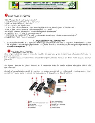 PARA TENER EN CUENTA

TIPO: “Margarita, de matriz de punto etc.”
MARCA: “Empresa fabricante de la impresora”
MODELO: “Definido por el fabricante”
SERIE: “Definido por el fabricante”
TECNOLOGÍA DE IMPRESIÓN: “Para el caso definir el No. De pines o agujas en los cabezales”
RESOLUCIÓN DE IMPRESIÓN: Puntos por pulgada (PPP o dpi).
MEMORIA BUFFER RECEPTOR: “Memoria interna de la impresora”
MANEJO DE PAPEL: “Tipo de papel que maneja”
VELOCIDAD DE IMPRESIÓN: “se mide en páginas por minuto ppm o imágenes por minuto ipm”
CONECTORES: “USB, Paralelo, serial etc.”

                                    8. ARQUITECTURA DE LA IMPRESORA
   Realice el desensamble de la impresora de trabajo, identificando cada una de las partes, posteriormente realice
   un diagrama o evidencie fotográficamente cada parte, indicando el nombre y la función que cumple dentro del
   sistema de la impresora.


        PARA TENER EN CUENTA
Para el procedimiento tenga presente las medidas de seguridad y las herramientas adecuadas ilustradas en
prácticas anteriores.
Sea ordenado y cuidadoso al momento de realizar el procedimiento evitando así daños en las piezas o lesiones
personales.



Las figuras Muestra las partes básicas de la Impresora láser las cuales deberán identificar dentro del
procedimiento.

Consulte el manual de desensamble de una impresora, laser suministrado por el docente, le permitirá conocer cómo
se realiza el proceso y una visión más clara de cada una de las partes que debe identificar.
 