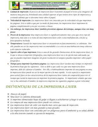 Calidad de impresión: El proceso de impresión láser transmite al papel el texto y las imágenes de
   manera muy precisa, brindando una calidad superior al que tienen otros tipos de impresora y
   evitando además que se derrame tinta sobre el papel.
   Velocidad de impresión: Las impresoras láser son conocidas por la velocidad a la que imprimen
   las páginas. Esto se debe a que por su modo de funcionar, las impresoras láser imprimen la
   página completamente y no por secciones o líneas.
   Sin embargo, las impresoras láser también presentan algunas desventajas, aunque éstas son muy
   pocas:
   Precio de la impresora: Una impresora láser es significativamente más cara que otros tipo de
   impresora, más aún si se trata de una impresora láser color o una multifunción, con fax y
   fotocopiadora incluida.
   Temperatura: Cuando las impresoras láser se encuentran en funcionamiento, se calientan. Por
   ello, pueden no ser las impresoras más recomendables si se está en una habitación muy calurosa
   y de espacios reducidos.
   Soporte sobre el que imprimen: Esta es una de las grandes limitaciones de las impresoras láser. Si
   lo que se desea esimprimir fotografías, una impresora láser no es la opción más adecuada, ya
   que no pueden imprimir imágenes de gran resolución ni tampoco pueden imprimir sobre papel
   fotográfico.
   Tiempo para imprimir la primera página: Las impresoras láser tardan más tiempo en imprimir
   la primera hoja que las siguientes. Esto se debe a que cada vez que una impresora láser
   imprime, debe de calentar el tambor. Por ello, si habitualmente imprime de una página en una,
   la impresora láser puede no ser la mejor opción o la más rápida. Si este aspecto es importante
   para usted, fíjese en las características de la impresora láser (antes de comprarla) para ver el
   tiempo que tarda la impresora en imprimir la primera página. Es importante señalar que una
   vez se ha calentado el tambor, la impresora imprime las siguientes páginas a gran velocidad.


DESVENTAJAS DE LA IMPRESORA LASER

 Atascos de papel.
 Una laser se calienta demasiado.
 Si imprimes demasiadas hojas de golpe se llegan a achicharrar y luego se atascan.
 La compra de una impresora láser puede ser costosa.
 Las impresoras láser de color son mucho más caros que una de inyección.
 Las impresoras láser son más grandes y más pesados.
 Las impresoras láser son conocidas por ser peligrosas para el ambiente y su salud, debido
   a la alta tensión cuando se ejecuta la máquina.
 