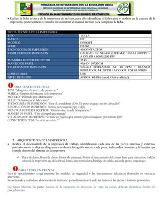 Realice la ficha técnica de la impresora de trabajo, para ello identifique al fabricante y modelo en la carcasa de la
 impresora, posteriormente consulte en la internet el manual técnico para completar la ficha.


FICHA TECNICA DE LA IMPRESORA
TIPO                                                       TINTA
MARCA                                                      HP
MODELO                                                     DESKJET
SERIE                                                      D2 660
TECNOLOGIA DE IMPRESIÓN                                    40 CONTACTOS
RESOLUCION DE IMPRESIÓN                                    CALIDAD EN NEGRO (OPTIMA) HASTA 600PPP –
                                                           A COLOR 4.800X 1200 PPP
MEMORIA BUFFER RECEPTOR                                    35 kb
MANEJO DE PAPEL                                            4X6 IN- 10X15CM
VELOCIDAD DE IMPRESIÓN                                     NEGRO BORRADOR A4: 28 PPM / BLANCO
                                                           BORRADOR A4: 21PPM / A COLOR: 32SEGUNDOS
CONECTORES                                                 USB
NIVEL DE RUIDO                                             APROX. 40 dBA ( mod. O alta calidad)


    PARA TENER EN CUENTA
TIPO: “Margarita, de matriz de punto etc.”
MARCA: “Empresa fabricante de la impresora”
MODELO: “Definido por el fabricante”
SERIE: “Definido por el fabricante”
TECNOLOGÍA DE IMPRESIÓN: “Para el caso definir el No. De pines o agujas en los cabezales”
RESOLUCIÓN DE IMPRESIÓN: Puntos por pulgada (ppp o dpi).
MEMORIA BUFFER RECEPTOR: “Memoria interna de la impresora ”
MANEJO DE PAPEL: “Tipo de papel que maneja”
VELOCIDAD DE IMPRESIÓN: “se mide en páginas por minuto ppm o imágenes por minuto ipm”
CONECTORES: “USB, Paralelo, serial etc.”




   2. ARQUITECTURA DE LA IMPRESORA
   Realice el desensamble de la impresora de trabajo, identificando cada una de las partes internas y externas,
   posteriormente realice un diagrama o evidencie fotográficamente cada parte, indicando el nombre y la función que
   cumple dentro del sistema de la impresora.

        Placa de datos, Buses de datos, Motor de arranque, Motor del mecanismo del trineo, base para cartuchos, rodillo,
         cabezal de impresión, eje del cabezal, banda sincronizadora, bandeja de salida, guías de ajuste, engranajes


         PARA TENER EN CUENTA
Para el procedimiento tenga presente las medidas de seguridad y las herramientas adecuadas ilustradas en prácticas
anteriores.
Sea ordenado y cuidadoso al momento de realizar el procedimiento evitando asi daños en las piezas o lesiones personales.

Las figura Muestra las partes básicas de la Impresora de inyección de tinta las cuales deberán identificar dentro del
procedimiento.
 