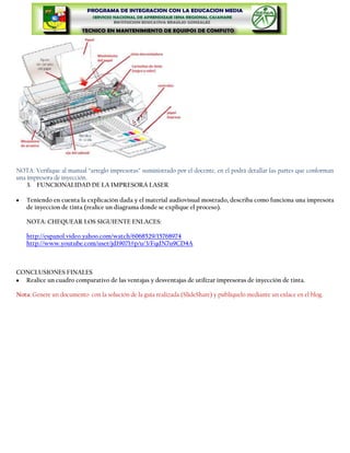 NOTA: Verifique al manual “arreglo impresoras” suministrado por el docente, en el podrá detallar las partes que conforman
una impresora de inyección.
    3. FUNCIONALIDAD DE LA IMPRESORA LASER

   Teniendo en cuenta la explicación dada y el material audiovisual mostrado, describa como funciona una impresora
   de inyeccion de tinta (realice un diagrama donde se explique el proceso).

   NOTA: CHEQUEAR LOS SIGUIENTE ENLACES:

   http://espanol.video.yahoo.com/watch/6068529/15768974
   http://www.youtube.com/user/jd19071#p/u/3/FqdN7u9CD4A



CONCLUSIONES FINALES
  Realice un cuadro comparativo de las ventajas y desventajas de utilizar impresoras de inyección de tinta.

Nota: Genere un documento con la solución de la guía realizada (SlideShare) y publíquelo mediante un enlace en el blog.
 