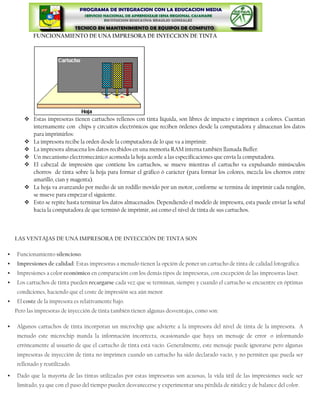 FUNCIONAMIENTO DE UNA IMPRESORA DE INYECCION DE TINTA




         Estas impresoras tienen cartuchos rellenos con tinta líquida, son libres de impacto e imprimen a colores. Cuentan
          internamente con chips y circuitos electrónicos que reciben órdenes desde la computadora y almacenan los datos
          para imprimirlos:
         La impresora recibe la orden desde la computadora de lo que va a imprimir.
         La impresora almacena los datos recibidos en una memoria RAM interna también llamada Buffer.
         Un mecanismo electromecánico acomoda la hoja acorde a las especificaciones que envía la computadora.
         El cabezal de impresión que contiene los cartuchos, se mueve mientras el cartucho va expulsando minúsculos
          chorros de tinta sobre la hoja para formar el gráfico ó carácter (para formar los colores, mezcla los chorros entre
          amarillo, cian y magenta).
         La hoja va avanzando por medio de un rodillo movido por un motor, conforme se termina de imprimir cada renglón,
          se mueve para empezar el siguiente.
         Esto se repite hasta terminar los datos almacenados. Dependiendo el modelo de impresora, esta puede enviar la señal
          hacia la computadora de que terminó de imprimir, así como el nivel de tinta de sus cartuchos.



    LAS VENTAJAS DE UNA IMPRESORA DE INYECCIÓN DE TINTA SON

   Funcionamiento silencioso.
   Impresiones de calidad: Estas impresoras a menudo tienen la opción de poner un cartucho de tinta de calidad fotográfica.
   Impresiones a color económico en comparación con los demás tipos de impresoras, con excepción de las impresoras láser.
   Los cartuchos de tinta pueden recargarse cada vez que se terminan, siempre y cuando el cartucho se encuentre en óptimas
    condiciones, haciendo que el coste de impresión sea aún menor.
   El coste de la impresora es relativamente bajo.
    Pero las impresoras de inyección de tinta también tienen algunas desventajas, como son:

   Algunos cartuchos de tinta incorporan un microchip que advierte a la impresora del nivel de tinta de la impresora. A
    menudo este microchip manda la información incorrecta, ocasionando que haya un mensaje de error o informando
    erróneamente al usuario de que el cartucho de tinta está vacío. Generalmente, este mensaje puede ignorarse pero algunas
    impresoras de inyección de tinta no imprimen cuando un cartucho ha sido declarado vacío, y no permiten que pueda ser
    rellenado y reutilizado.

   Dado que la mayoría de las tintas utilizadas por estas impresoras son acuosas, la vida útil de las impresiones suele ser
    limitado, ya que con el paso del tiempo pueden desvanecerse y experimentar una pérdida de nitidez y de balance del color.
 