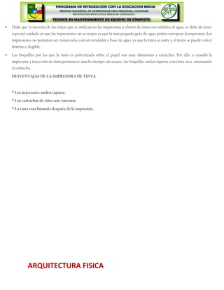    Dado que la mayoría de las tintas que se utilizan en las impresoras a chorro de tinta son solubles al agua, se debe de tener
    especial cuidado en que las impresiones no se mojen ya que la más pequeña gota de agua podría estropear la impresión. Las
    impresiones no permiten ser remarcadas con un rotulador a base de agua, ya que la tinta se corre y el texto se puede volver
    borroso e ilegible.

   Las boquillas por las que la tinta es pulverizada sobre el papel son muy diminutas y estrechas. Por ello, y cuando la
    impresora a inyección de tinta permanece mucho tiempo sin usarse, las boquillas suelen taparse con tinta seca, arruinando
    el cartucho.

    DESVENTAJAS DE LA IMPRESORA DE TINTA



    * Los inyectores suelen taparse.

    * Los cartuchos de tinta son costosos.

    * La tinta está húmeda después de la impresión.




              ARQUITECTURA FISICA
 