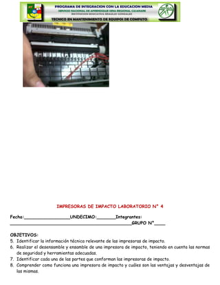 IMPRESORAS DE IMPACTO LABORATORIO N° 4

Fecha:_________________UNDECIMO:_______Integrantes:
_____________________________________________GRUPO N°____

OBJETIVOS:
5. Identificar la información técnica relevante de las impresoras de impacto.
6. Realizar el desensamble y ensamble de una impresora de impacto, teniendo en cuenta las normas
   de seguridad y herramientas adecuadas.
7. Identificar cada una de las partes que conforman las impresoras de impacto.
8. Comprender como funciona una impresora de impacto y cuáles son las ventajas y desventajas de
   las mismas.
 