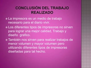  La  impresora es un medio de trabajo
  necesario para el diario vivir.
 Los diferentes tipos de impresoras no sirven
  para lograr una mejor calidad, Trabajo y
  diseño grafico.
 También nos sirven para realizar trabajos de
  menor volumen y mayor volumen pero
  utilizando diferentes tipos de impresoras
  diseñadas para tal hecho.
 