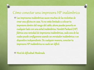 Cómo conectar una impresora HP inalámbrica
 Las impresoras inalámbricas sacan muchas de las molestias de
crear unaoficinaen casa. Ya no estás limitado a colocar tu
impresoradentro del rango del cable;ahora puedes ponerlaen
cualquier lado con unaseñal inalámbrica. Hewlett-Packard (HP)
fabricaunavariedadde impresoras inalámbricas, cadaunade las
cuales puede configurarseusandoun enrutador inalámbricao un
dispositivoindependiente. De cualquiermanera, conectar tu
impresoraHP inalámbricano suele ser difícil.
 Nivelde dificultad: Moderada
 