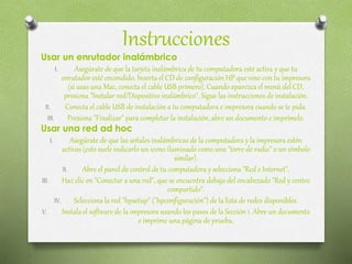 Instrucciones
Usar un enrutador inalámbrico
I. Asegúrate de que la tarjeta inalámbrica de tu computadora esté activa y que tu
enrutador esté encendido. Inserta el CD de configuración HP que vino con tu impresora
(si usas una Mac, conecta el cable USB primero). Cuando aparezca el menú del CD,
presiona "Instalar red/Dispositivo inalámbrico". Sigue las instrucciones de instalación.
II. Conecta el cable USB de instalación a tu computadora e impresora cuando se te pida.
III. Presiona "Finalizar" para completar la instalación, abre un documento e imprímelo.
Usar una red ad hoc
I. Asegúrate de que las señales inalámbricas de la computadora y la impresora estén
activas (esto suele indicarlo un icono iluminado como una "torre de radio" o un símbolo
similar).
II. Abre el panel de control de tu computadora y selecciona "Red e Internet".
III. Haz clic en "Conectar a una red", que se encuentra debajo del encabezado "Red y centro
compartido".
IV. Selecciona la red "hpsetup" ("hpconfiguración") de la lista de redes disponibles.
V. Instala el software de la impresora usando los pasos de la Sección 1. Abre un documento
e imprime una página de prueba.
 