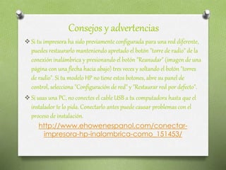 Consejos y advertencias
 Si tu impresora ha sido previamente configurada para una red diferente,
puedes restaurarlo manteniendo apretado el botón "torre de radio" de la
conexión inalámbrica y presionando el botón "Reanudar" (imagen de una
página con una flecha hacia abajo) tres veces y soltando el botón "torres
de radio". Si tu modelo HP no tiene estos botones, abre su panel de
control, selecciona "Configuración de red" y "Restaurar red por defecto".
 Si usas una PC, no conectes el cable USB a tu computadora hasta que el
instalador te lo pida. Conectarlo antes puede causar problemas con el
proceso de instalación.
http://www.ehowenespanol.com/conectar-
impresora-hp-inalambrica-como_151453/
 