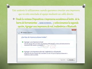Este asistente lo utilizaremos cuando queramos conectar una impresora
que no está conectada al equipo mediante un cable directo.
 Desdela ventanaDispositivos e impresoras accedemosal botón de la
barra de herramientas y seleccionamos la segunda
opción, Agregar una impresora de red,inalámbrica o Bluetooth.
 