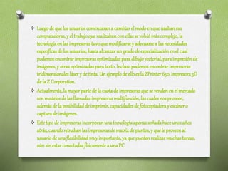  Luegode quelosusuarioscomenzarana cambiarel modoenqueusabansus
computadoras,y el trabajoque realizabanconellassevolviómáscomplejo,la
tecnologíaenlasimpresorastuvoque modificarsey adecuarsea lasnecesidades
específicasde losusuarios, hastaalcanzarungradode especializaciónenelcual
podemosencontrarimpresorasoptimizadasparadibujovectorial,paraimpresiónde
imágenes,y otrasoptimizadasparatexto.Inclusopodemosencontrarimpresoras
tridimensionaleslásery de tinta.Unejemplode elloesla ZPrinter650,impresora3D
de la Z Corporation.
 Actualmente,lamayorpartede la cuotade impresorasquese vendenenelmercado
sonmodelosde lasllamadasimpresorasmultifunción,lascualesnosproveen,
ademásde la posibilidaddeimprimir,capacidadesde fotocopiadoray escánero
capturade imágenes.
 Estetipode impresorasincorporanunatecnologíaapenassoñadahaceunosaños
atrás,cuandoreinabanlasimpresorasde matrizde puntos,y quele proveenal
usuariode unaflexibilidadmuyimportante,yaquepuedenrealizarmuchastareas,
aúnsinestarconectadasfísicamentea unaPC.
 