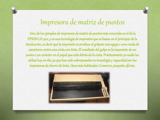 Impresora de matriz de puntos
Unode losejemplosde impresoradematrizde puntosmásconocidoseselde la
EPSONLX-300,y esunatecnologíadeimpresiónquesebasanenelprincipiode la
decalcación,esdecirquelaimpresiónse produceal golpearunaagujao una ruedade
caracterescontraunacintacontinta.El resultadodelgolpeesla impresiónde un
puntoo uncarácterenel papelqueestádetrásde lacinta. Prácticamenteya nadielas
utilizahoyendía,ya quehansidosobrepasadasentecnologíay capacidadporlas
impresorasde chorrodetinta.Usosmáshabituales:Comercio, pequeñaoficina.
 