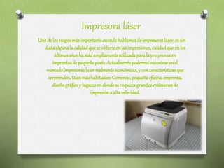 Impresora láser
Unode losrasgosmásimportantecuandohablamosde impresorasláser,essin
dudaalgunalacalidadque seobtieneenlasimpresiones,calidadqueenlos
últimosañoshasidoampliamenteutilizadaparalapreprensaen
imprentasdepequeñoporte.Actualmentepodemosencontrarenel
mercadoimpresoraslaserrealmenteeconómicas, y concaracterísticasque
sorprenden.Usosmáshabituales:Comercio,pequeñaoficina, imprenta,
diseñográficoy lugaresendondeserequieragrandesvolúmenesde
impresióna altavelocidad.
 