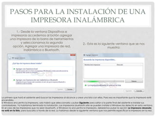 PASOS PARA LA INSTALACIÓN DE UNA
IMPRESORA INALÁMBRICA
1.- Desde la ventana Dispositivos e
impresoras accedemos al botón agregar
una impresora de la barra de herramientas
y seleccionamos la segunda
opción, Agregar una impresora de red,
inalámbrica o Bluetooth.
2.- Esta es la siguiente ventana que se nos
muestra:
Lo primero que hará el asistente será buscar las impresoras al alcance y crear una lista con ellas. Para eso es importante que la impresora esté
encendida.
Si Windows encuentra la impresora, solo habrá que seleccionarla y pulsar Siguiente para saltar a la parte final del asistente e instalar sus
controladores. Ya habríamos terminado la instalación. Las impresoras bluetooth sólo se pueden instalar si Windows las detecta en esta ventana.
En el caso de las impresoras que no sean bluetooth, si Windows no encuentra la impresora, deberemos pulsar la opción La impresora deseada
no está en la lista, para buscarla a través de la red. Lo haríamos desde la siguiente ventana que nos permite especificar la impresora en la red.
 