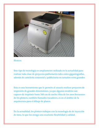 Plotters
Este tipo de tecnología es ampliamente utilizada en la actualidad para
realizar toda clase de proyectos publicitarios tales como gigantografías,
además de cartelería comercial y publicitaria en tamaños extra grandes.
Esta es una herramienta que le permite al usuario realizar proyectos de
impresión de grandes dimensiones, ya que algunos modelos son
capaces de imprimir hasta 160 cm de ancho. Otra de los usos frecuentes
de los plotters, también llamados trazadores, es en el ámbito de la
arquitectura para el dibujo de planos.
En la actualidad, los plotters trabajan con la tecnología de de inyección
de tinta, lo que les otorga una excelente flexibilidad y calidad.
 