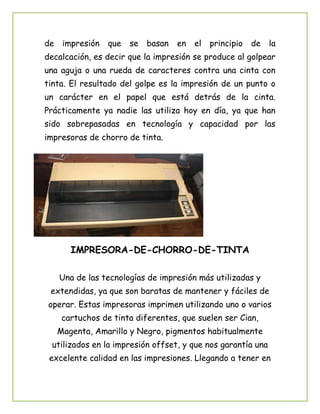 de impresión que se basan en el principio de la
decalcación, es decir que la impresión se produce al golpear
una aguja o una rueda de caracteres contra una cinta con
tinta. El resultado del golpe es la impresión de un punto o
un carácter en el papel que está detrás de la cinta.
Prácticamente ya nadie las utiliza hoy en día, ya que han
sido sobrepasadas en tecnología y capacidad por las
impresoras de chorro de tinta.
IMPRESORA-DE-CHORRO-DE-TINTA
Una de las tecnologías de impresión más utilizadas y
extendidas, ya que son baratas de mantener y fáciles de
operar. Estas impresoras imprimen utilizando uno o varios
cartuchos de tinta diferentes, que suelen ser Cian,
Magenta, Amarillo y Negro, pigmentos habitualmente
utilizados en la impresión offset, y que nos garantía una
excelente calidad en las impresiones. Llegando a tener en
 