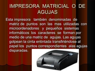 IMPRESORA MATRICIAL O DE
IMPRESORA MATRICIAL O DE
AGUJAS
AGUJAS
Esta impresora también denominadas de
Esta impresora también denominadas de
matriz de puntos son las mas utilizadas con
matriz de puntos son las mas utilizadas con
microordenadores y pequeños sistemas
microordenadores y pequeños sistemas
informáticos los caracteres se forman por
informáticos los caracteres se forman por
medio de una matriz de agujas. Las agujas
medio de una matriz de agujas. Las agujas
golpean la cinta entintada transfiriéndose al
golpean la cinta entintada transfiriéndose al
papel los puntos correspondientes alas agujas
papel los puntos correspondientes alas agujas
disparadas.
disparadas.
 