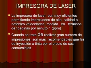 IMPRESORA DE LASER
IMPRESORA DE LASER
 La impresora de laser son muy eficientes
La impresora de laser son muy eficientes
permitiendo impresiones de alta calidad a
permitiendo impresiones de alta calidad a
notables velocidades medida en términos
notables velocidades medida en términos
de “paginas por minuto “ (ppm)
de “paginas por minuto “ (ppm)
 Cuando se trata
Cuando se trata de
de realizar gran numero de
realizar gran numero de
impresiones, son mas recomendables que las
impresiones, son mas recomendables que las
de inyección a tinta por el precio de sus
de inyección a tinta por el precio de sus
consumibles
consumibles
 