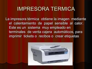 IMPRESORA TERMICAIMPRESORA TERMICA
La impresora térmica obtiene la imagen medianteLa impresora térmica obtiene la imagen mediante
el calentamiento de papel sensible al calor.el calentamiento de papel sensible al calor.
Este es un sistema muy empleado enEste es un sistema muy empleado en
terminales de venta cajera automáticos, paraterminales de venta cajera automáticos, para
imprimir tickets o recibos o crear etiquetasimprimir tickets o recibos o crear etiquetas
 