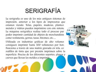 SERIGRAFÍA
La serigrafia es uno de los más antiguos sistemas de
impresión, anterior a los tipos de impresoras que
estamos viendo. Telas, papeles, maderas, plásticos,
metales y vidrios pueden imprimirse con este sistema.
La máquina serigráfica realiza todo el proceso para
poder imprimir cantidad de objetos de merchandising
como vestimenta, gorras, tazas, biromes, etc…
Utilizada en industrias gráficas de alto volumen,
consiguen imprimir hasta 500 volúmenes por hora.
Funciona a través de una matriz gravada en tela, con
rodillos de tinta que por presión imprimen sobre la
superficie. Precisa de los diferentes soportes, planos y
curvos que llevan los moldes a imprimir.
 