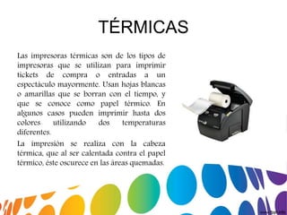 TÉRMICAS
Las impresoras térmicas son de los tipos de
impresoras que se utilizan para imprimir
tickets de compra o entradas a un
espectáculo mayormente. Usan hojas blancas
o amarillas que se borran con el tiempo, y
que se conoce como papel térmico. En
algunos casos pueden imprimir hasta dos
colores utilizando dos temperaturas
diferentes.
La impresión se realiza con la cabeza
térmica, que al ser calentada contra el papel
térmico, éste oscurece en las áreas quemadas.
 