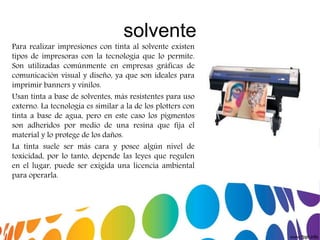 solvente
Para realizar impresiones con tinta al solvente existen
tipos de impresoras con la tecnología que lo permite.
Son utilizadas comúnmente en empresas gráficas de
comunicación visual y diseño, ya que son ideales para
imprimir banners y vinilos.
Usan tinta a base de solventes, más resistentes para uso
externo. La tecnología es similar a la de los plotters con
tinta a base de agua, pero en este caso los pigmentos
son adheridos por medio de una resina que fija el
material y lo protege de los daños.
La tinta suele ser más cara y posee algún nivel de
toxicidad, por lo tanto, depende las leyes que regulen
en el lugar, puede ser exigida una licencia ambiental
para operarla.
 