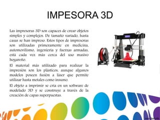 IMPESORA 3D
Las impresoras 3D son capaces de crear objetos
simples y complejos. De tamaño variado, hasta
casas se han impreso. Estos tipos de impresoras
son utilizadas primeramente en medicina,
automovilismo, ingeniería y fuerzas armadas,
está cada vez más cerca del uso masivo
hogareño.
El material más utilizado para realizar la
impresión son los plásticos, aunque algunos
modelos poseen fusión a láser que permite
utilizar hasta metales como insumo.
El objeto a imprimir se cria en un software de
modelado 3D y se construye a través de la
creación de capas superpuestas.
 