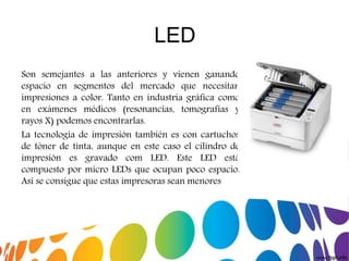 LED
Son semejantes a las anteriores y vienen ganando
espacio en segmentos del mercado que necesitan
impresiones a color. Tanto en industria gráfica como
en exámenes médicos (resonancias, tomografías y
rayos X) podemos encontrarlas.
La tecnología de impresión también es con cartuchos
de tóner de tinta, aunque en este caso el cilindro de
impresión es gravado com LED. Este LED está
compuesto por micro LEDs que ocupan poco espacio.
Así se consigue que estas impresoras sean menores
 
