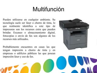 Multifunción
Pueden utilizarse en cualquier ambiente. Su
tecnología suele ser láser o chorro de tinta, lo
que realmente identifica a este tipo de
impresoras son los recursos extra que pueden
brindar. Escaneo o almacenamiento digital,
fotocopias o envío de fax son algunos de los
recursos más utilizados.
Probablemente encuentres en casas las que
tengan impresión a chorro de tinta y en
empresas o edificios públicos las que posean
impresión láser y uso de fax.
 
