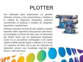 PLOTTER
Son utilizados para impresiones en grandes
formatos. Gracias a esta características y también a
la calidad de impresión fotográfica, podemos
encontrarlos en gráficas y estudios de fotografía,
ingeniería o arquitectura.
Utilizan cartuchos de tinta de alta calidad y pueden
imprimir sobre superficies más gruesas como lonas.
Su tecnología es chorro de tinta, pero no funcionan
del mismo modo que las impresoras hogareñas.
Como no se encuentran restringidos a los cuatro
colores CMYK, pueden llegar a utilizar 6, 8 o hasta
12 cartuchos de tinta. Así es que los cabezales de
impresión poseen una tecnología superior para
llevar a cabo esta tarea.
 