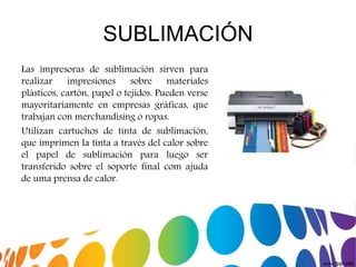 SUBLIMACIÓN
Las impresoras de sublimación sirven para
realizar impresiones sobre materiales
plásticos, cartón, papel o tejidos. Pueden verse
mayoritariamente en empresas gráficas, que
trabajan con merchandising o ropas.
Utilizan cartuchos de tinta de sublimación,
que imprimen la tinta a través del calor sobre
el papel de sublimación para luego ser
transferido sobre el soporte final com ajuda
de uma prensa de calor.
 