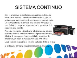SISTEMA CONTINUO
Con el avance de la sublimación surgió un sistema de
reservorios de tinta llamado sistema contínuo, que se
instalan por terceros sobre impresoras a chorro de tinta.
Los fabricantes no autorizan este sistema por dañar la
vida útil de las impresoras y cancelan la garantían del
equipo si esto sucede.
Pero una respuesta eficaz fue la fabricación de impresoras
a chorro de tinta con el sistema de impresión contínuo de
fábrica. Si bien poseen buena calidad y velocidad de
impresión, aún son indicadas para uso doméstico.
La diferencia en cuanto al sistema a chorro de tinta es que
la tinta aquí no viene en cartuchos sino en frascos.
 