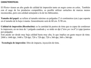 CARACTERISTICAS:
El Plotter tienen un alto grado de calidad de impresión tanto en negro como en color, También
con el auge de los productos compatibles, es posible utilizar cartuchos de marcas menos
reconocidas, pero con calidad semejante a la de los fabricantes.
Tamaño del papel: se refiere al tamaño máximo en pulgadas (") ó centímetros (cm.) que soporta
en el tamaño de la hoja ó manta. Generalmente será de 60 cm. X 90 cm.
Calidad de impresión (Resolución): es la cantidad de puntos de tinta que es capaz de condensar
la impresora, en un área de 1 pulgada cuadrada y se mide en dpi ("dots per inch") ó ppp (puntos
por pulgada).
Este puede ser desde muy baja calidad hasta muy alta, lo que implica un gasto mayor de tinta:
2880 x 1440 dpi; 1440 x 720 dpi; 720 x 720 dpi; 720 x 360 dpi; 360 x 360 dpi
Tecnología de impresión: libre de impacto, inyección de tinta.
    

 