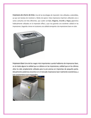 Impresora de chorro de tinta: Una de las tecnologías de impresión más utilizadas y extendidas,
ya que son baratas de mantener y fáciles de operar. Estas impresoras imprimen utilizando uno o
varios cartuchos de tinta diferentes, que suelen ser Cian, Magenta, Amarillo y Negro,pigmentos
habitualmente utilizados en la impresión offset, y que nos garantía una excelente calidad en las
impresiones.Llegandoatenerenocasionesuna calidad semejante alasimpresioneslaseren color.
Impresoraláser:Uno de los rasgos más importantes cuando hablamos de impresoras láser,
es sin duda alguna la calidad que se obtiene en las impresiones, calidad que en los últimos
años ha sido ampliamente utilizada para la pre prensa en imprentas de pequeño porte.
Actualmente podemos encontrar en el mercado impresoras laser realmente económicas, y
con característicasquesorprenden.
 