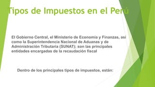 Tipos de Impuestos en el Perú
El Gobierno Central, el Ministerio de Economía y Finanzas, así
como la Superintendencia Nacional de Aduanas y de
Administración Tributaria (SUNAT); son las principales
entidades encargadas de la recaudación fiscal
Dentro de los principales tipos de impuestos, están:
 