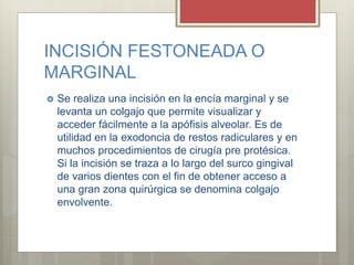 INCISIÓN FESTONEADA O
MARGINAL
 Se realiza una incisión en la encía marginal y se
levanta un colgajo que permite visualizar y
acceder fácilmente a la apófisis alveolar. Es de
utilidad en la exodoncia de restos radiculares y en
muchos procedimientos de cirugía pre protésica.
Si la incisión se traza a lo largo del surco gingival
de varios dientes con el fin de obtener acceso a
una gran zona quirúrgica se denomina colgajo
envolvente.
 