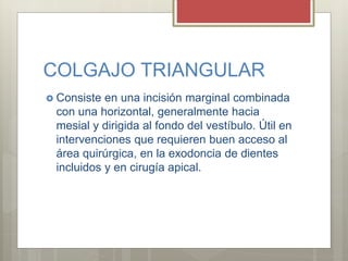 COLGAJO TRIANGULAR
 Consiste en una incisión marginal combinada
con una horizontal, generalmente hacia
mesial y dirigida al fondo del vestíbulo. Útil en
intervenciones que requieren buen acceso al
área quirúrgica, en la exodoncia de dientes
incluidos y en cirugía apical.
 