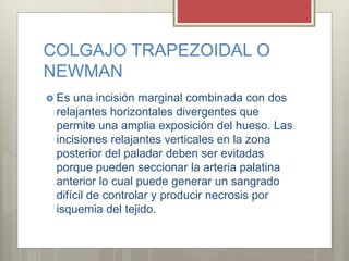 COLGAJO TRAPEZOIDAL O
NEWMAN
 Es una incisión marginal combinada con dos
relajantes horizontales divergentes que
permite una amplia exposición del hueso. Las
incisiones relajantes verticales en la zona
posterior del paladar deben ser evitadas
porque pueden seccionar la arteria palatina
anterior lo cual puede generar un sangrado
difícil de controlar y producir necrosis por
isquemia del tejido.
 