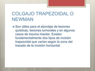 COLGAJO TRAPEZOIDAL O
NEWMAN
 Son útiles para el abordaje de lesiones
quísticas, lesiones tumorales y en algunos
casos de trauma maxilar. Existen
fundamentalmente dos tipos de incisión
trapezoidal que varían según la zona del
trazado de la incisión horizontal.
 