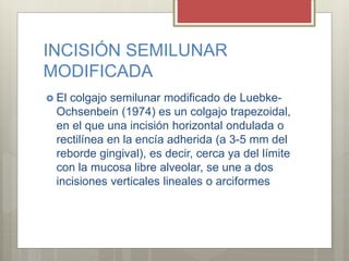 INCISIÓN SEMILUNAR
MODIFICADA
 El colgajo semilunar modificado de Luebke-
Ochsenbein (1974) es un colgajo trapezoidal,
en el que una incisión horizontal ondulada o
rectilínea en la encía adherida (a 3-5 mm del
reborde gingival), es decir, cerca ya del límite
con la mucosa libre alveolar, se une a dos
incisiones verticales lineales o arciformes
 