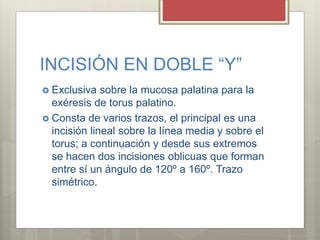 INCISIÓN EN DOBLE “Y”
 Exclusiva sobre la mucosa palatina para la
exéresis de torus palatino.
 Consta de varios trazos, el principal es una
incisión lineal sobre la línea media y sobre el
torus; a continuación y desde sus extremos
se hacen dos incisiones oblicuas que forman
entre sí un ángulo de 120º a 160º. Trazo
simétrico.
 