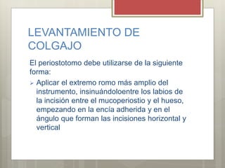 LEVANTAMIENTO DE
COLGAJO
El periostotomo debe utilizarse de la siguiente
forma:
 Aplicar el extremo romo más amplio del
instrumento, insinuándoloentre los labios de
la incisión entre el mucoperiostio y el hueso,
empezando en la encía adherida y en el
ángulo que forman las incisiones horizontal y
vertical
 