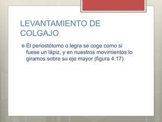 LEVANTAMIENTO DE
COLGAJO
 El periostótomo o legra se coge como si
fuese un lápiz, y en nuestros movimientos lo
giramos sobre su eje mayor (figura 4.17)
 