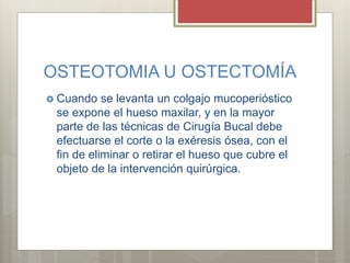 OSTEOTOMIA U OSTECTOMÍA
 Cuando se levanta un colgajo mucoperióstico
se expone el hueso maxilar, y en la mayor
parte de las técnicas de Cirugía Bucal debe
efectuarse el corte o la exéresis ósea, con el
fin de eliminar o retirar el hueso que cubre el
objeto de la intervención quirúrgica.
 