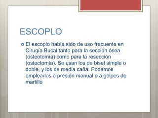 ESCOPLO
 El escoplo había sido de uso frecuente en
Cirugía Bucal tanto para la sección ósea
(osteotomía) como para la resección
(ostectomía). Se usan los de bisel simple o
doble, y los de media caña. Podemos
emplearlos a presión manual o a golpes de
martillo
 