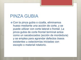 PINZA GUBIA
 Con la pinza gubia o cizalla, eliminamos
hueso mediante una acción de corte, y se
puede utilizar con corte lateral o frontal. La
pinza gubia de corte frontal terminal actúa
como un sacabocados (acción de mordedura)
y se emplea para agrandar defectos óseos
existentes u ostectomías iniciadas con
escoplo o material rotatorio.
 